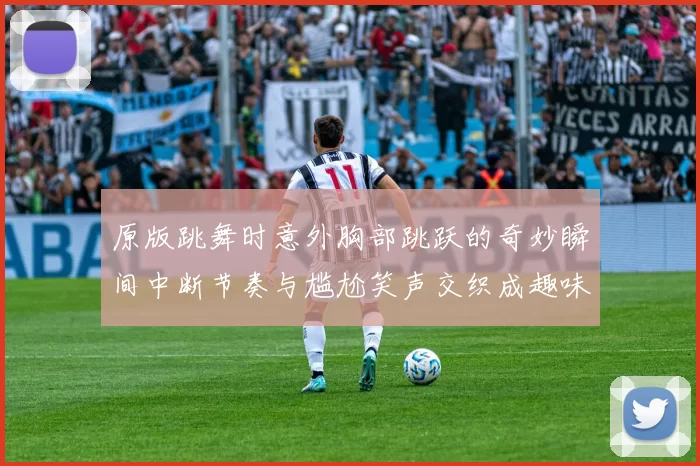 原版跳舞时意外胸部跳跃的奇妙瞬间中断节奏与尴尬笑声交织成趣味