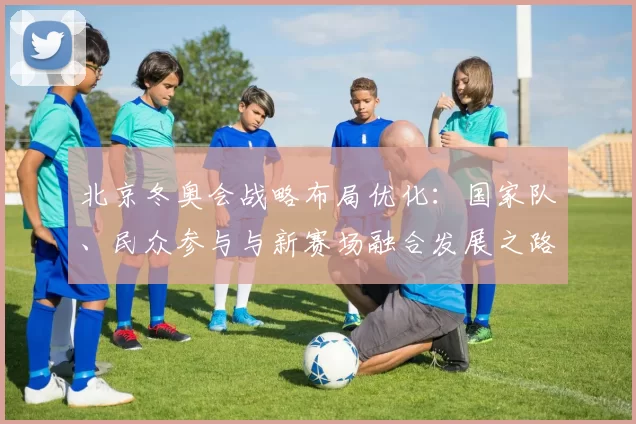 北京冬奥会战略布局优化：国家队、民众参与与新赛场融合发展之路