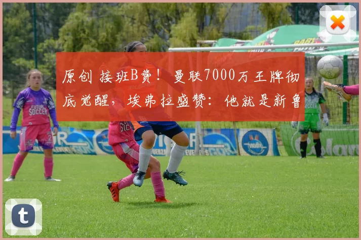 原创 接班B费！曼联7000万王牌彻底觉醒，埃弗拉盛赞：他就是新鲁尼！