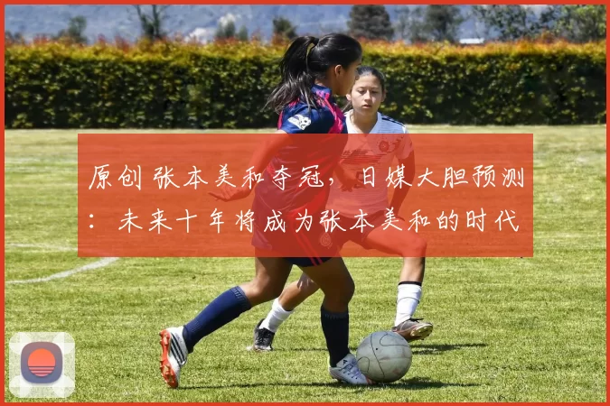 原创 张本美和夺冠，日媒大胆预测：未来十年将成为张本美和的时代！