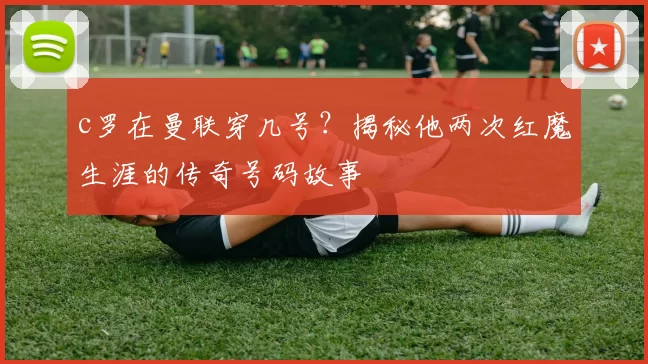 c罗在曼联穿几号?揭秘他两次红魔生涯的传奇号码故事