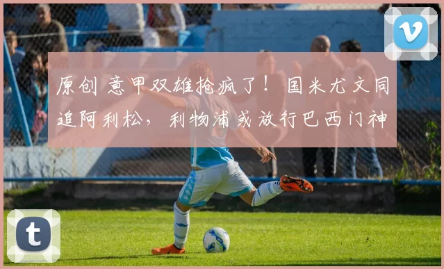 原创 意甲双雄抢疯了！国米尤文同追阿利松，利物浦或放行巴西门神