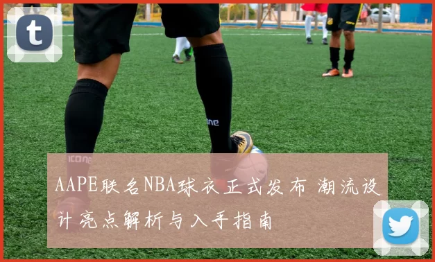 AAPE联名NBA球衣正式发布 潮流设计亮点解析与入手指南