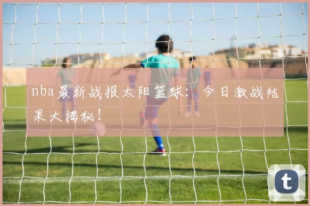 nba最新战报太阳篮球：今日激战结果大揭秘！