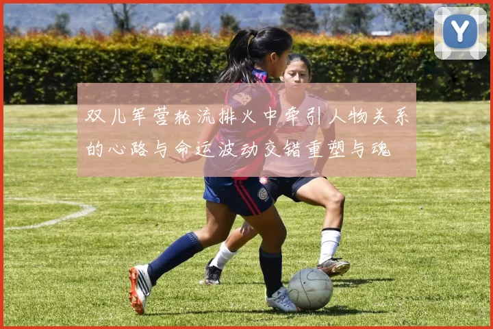 双儿军营轮流排火中牵引人物关系的心路与命运波动交错重塑与魂