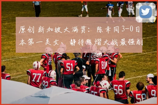 原创 新加坡大满贯：陈幸同3-0日本第一美女，静待陈熠大战最强削球手