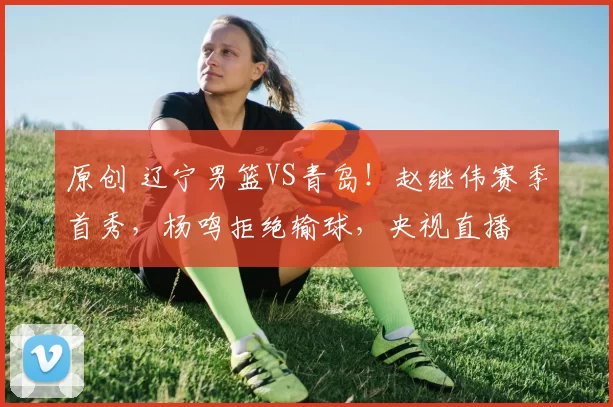 原创 辽宁男篮VS青岛！赵继伟赛季首秀，杨鸣拒绝输球，央视直播