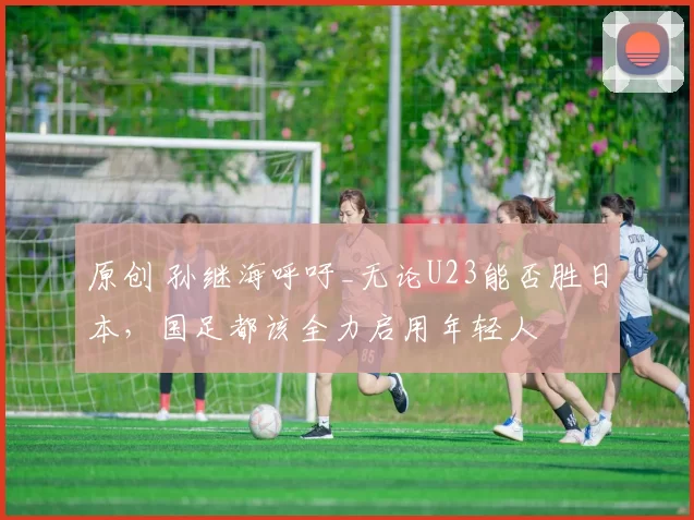 原创 孙继海呼吁_无论U23能否胜日本，国足都该全力启用年轻人