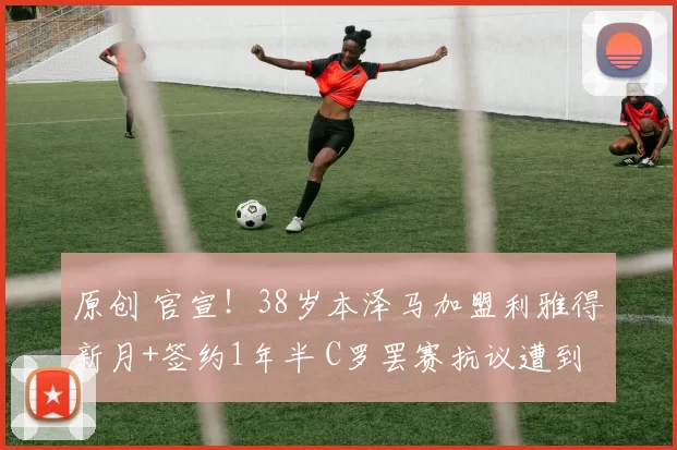 原创 官宣！38岁本泽马加盟利雅得新月+签约1年半 C罗罢赛抗议遭到无视