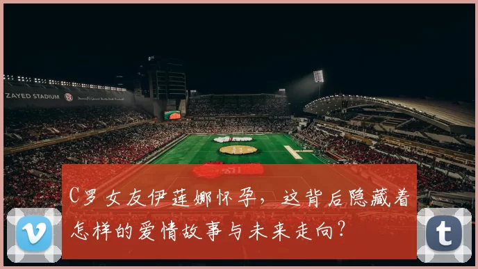 C罗女友伊莲娜怀孕，这背后隐藏着怎样的爱情故事与未来走向？