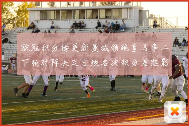 欧冠积分榜更新曼城领跑皇马争二下轮对阵决定出线名次积分差距影响排名