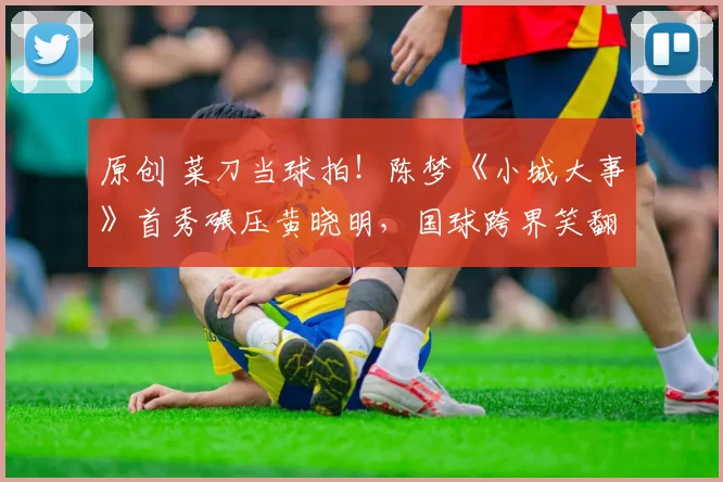 原创 菜刀当球拍！陈梦《小城大事》首秀碾压黄晓明，国球跨界笑翻全网