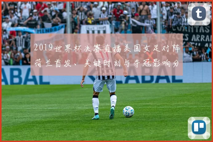 2019世界杯决赛直播美国女足对阵荷兰首发、关键时刻与夺冠影响分析