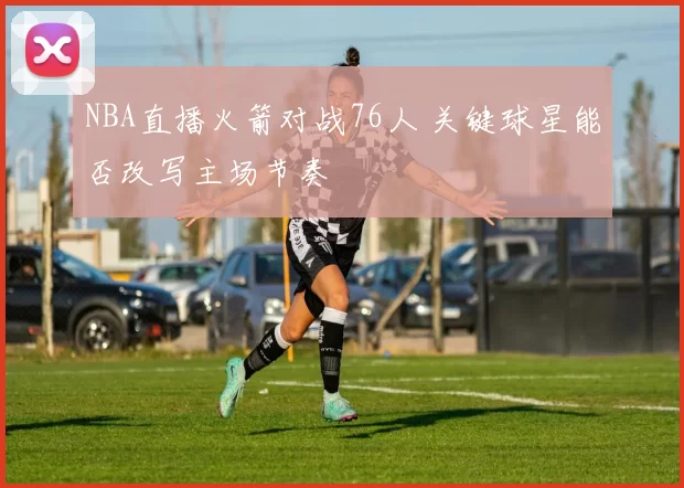 NBA直播火箭对战76人 关键球星能否改写主场节奏