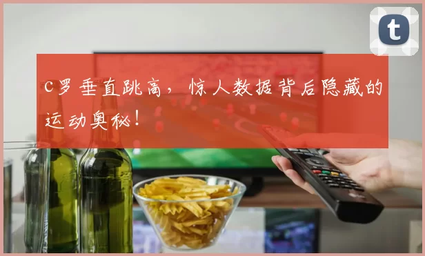 c罗垂直跳高，惊人数据背后隐藏的运动奥秘！