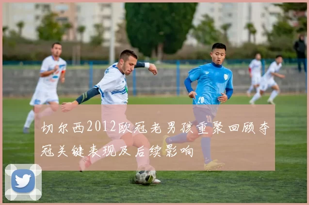 切尔西2012欧冠老男孩重聚回顾夺冠关键表现及后续影响