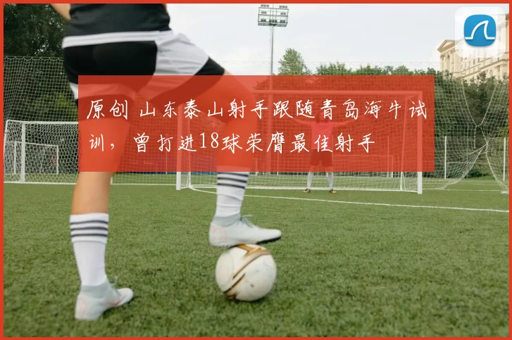 原创 山东泰山射手跟随青岛海牛试训，曾打进18球荣膺最佳射手