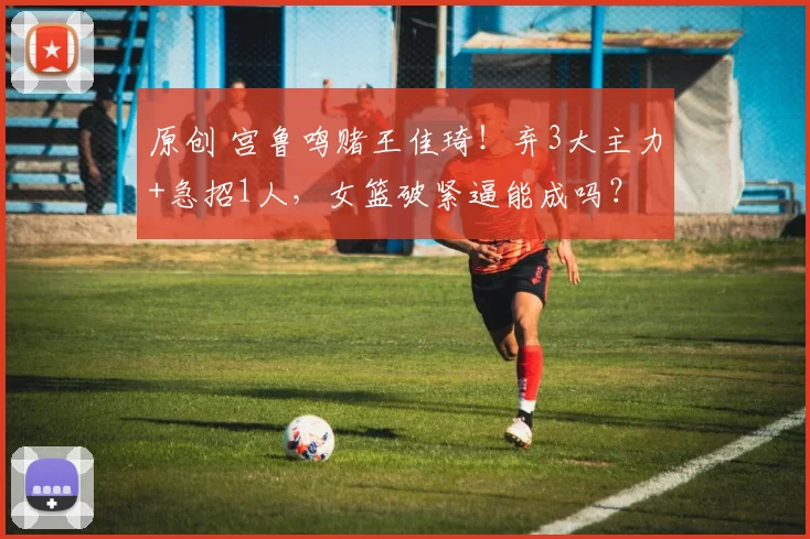 原创 宫鲁鸣赌王佳琦！弃3大主力+急招1人，女篮破紧逼能成吗？