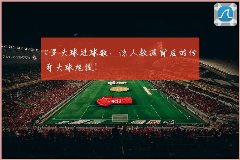 c罗头球进球数，惊人数据背后的传奇头球绝技！