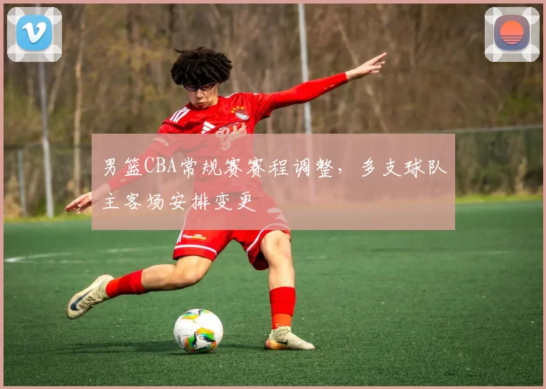 男篮CBA常规赛赛程调整，多支球队主客场安排变更