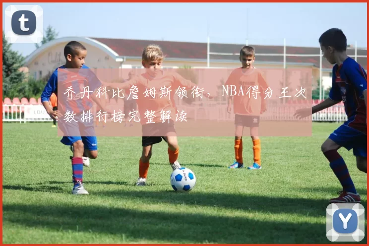 乔丹科比詹姆斯领衔，NBA得分王次数排行榜完整解读