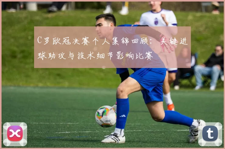 C罗欧冠决赛个人集锦回顾：关键进球助攻与技术细节影响比赛