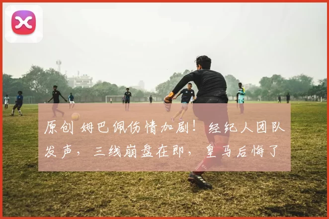 原创 姆巴佩伤情加剧！经纪人团队发声，三线崩盘在即，皇马后悔了