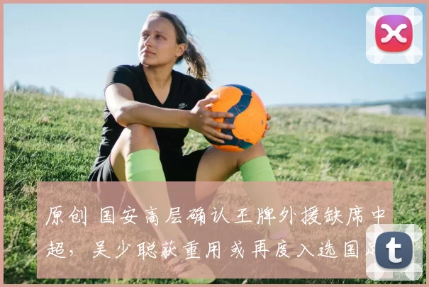 原创 国安高层确认王牌外援缺席中超，吴少聪获重用或再度入选国足